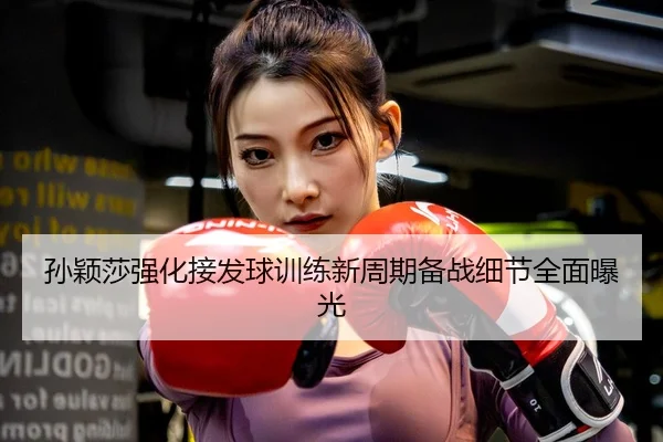 孙颖莎强化接发球训练新周期备战细节全面曝光