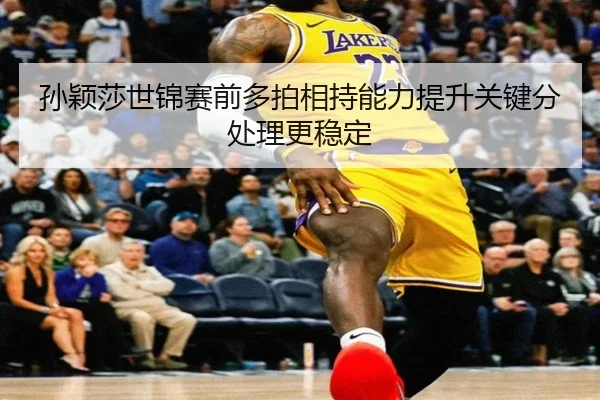 孙颖莎世锦赛前多拍相持能力提升关键分处理更稳定