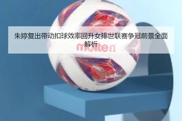朱婷复出带动扣球效率回升女排世联赛争冠前景全面解析